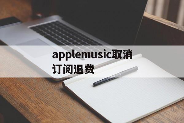 applemusic取消订阅退费(applemusic取消订阅还能使用吗)